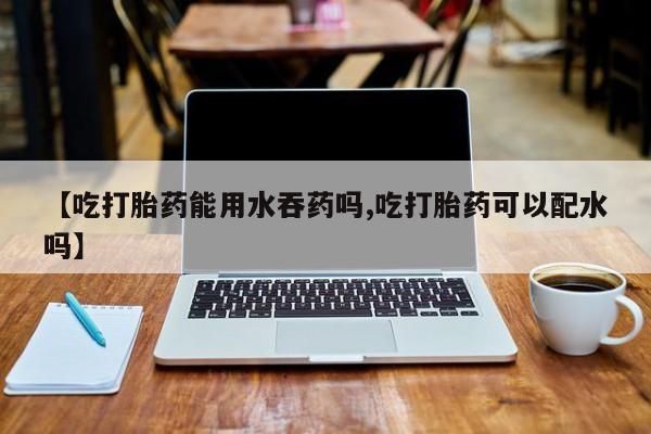 打胎药如何购买【吃打胎药能用水吞药吗,吃打胎药可以配水吗】