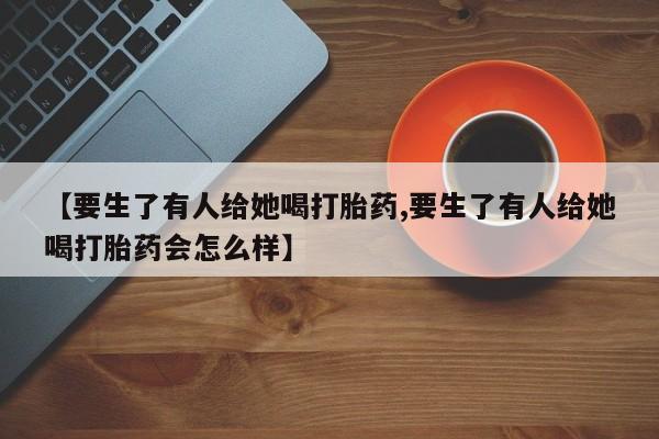 打胎药如何购买【要生了有人给她喝打胎药,要生了有人给她喝打胎药会怎么样】
