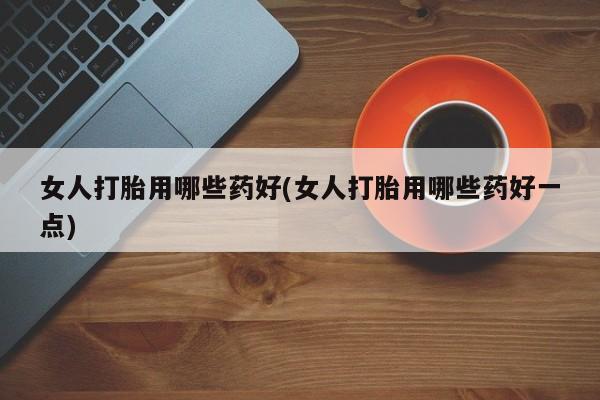 打胎药如何购买女人打胎用哪些药好(女人打胎用哪些药好一点)
