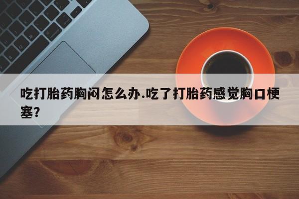 打胎药如何购买吃打胎药胸闷怎么办.吃了打胎药感觉胸口梗塞？
