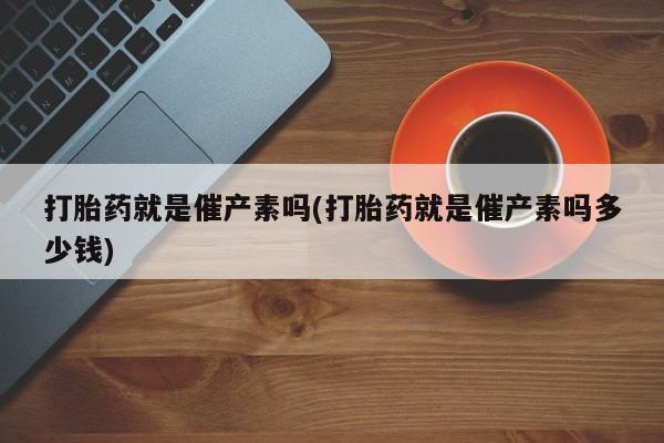 打胎药如何购买打胎药就是催产素吗(打胎药就是催产素吗多少钱)