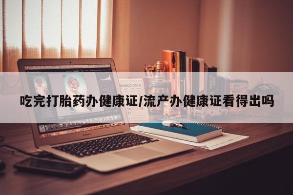 打胎药如何购买吃完打胎药办健康证/流产办健康证看得出吗