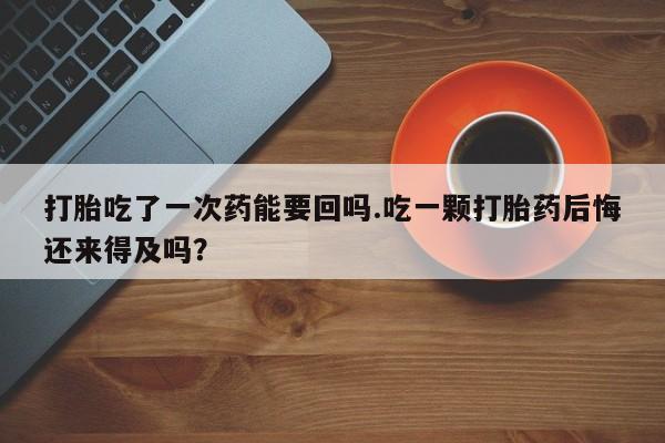 打胎药如何购买打胎吃了一次药能要回吗.吃一颗打胎药后悔还来得及吗？