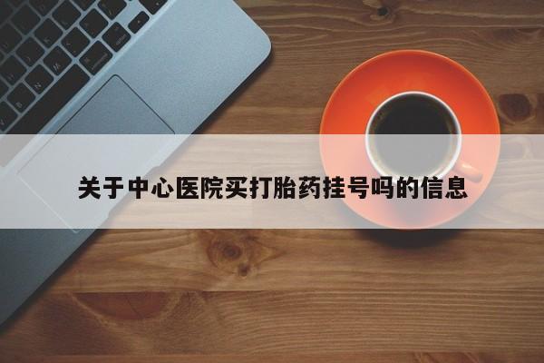 打胎药如何购买关于中心医院买打胎药挂号吗的信息