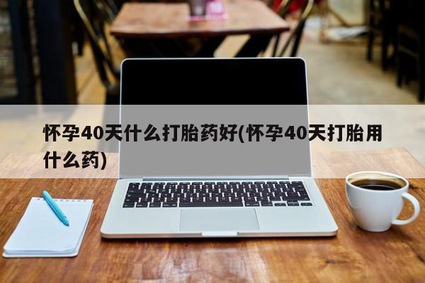 打胎药如何购买怀孕40天什么打胎药好(怀孕40天打胎用什么药)