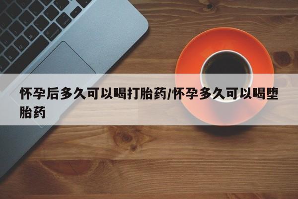 打胎药如何购买怀孕后多久可以喝打胎药/怀孕多久可以喝堕胎药