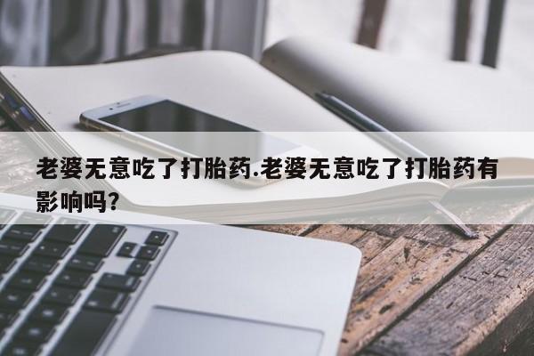 打胎药如何购买老婆无意吃了打胎药.老婆无意吃了打胎药有影响吗？
