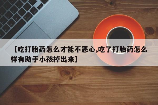 打胎药如何购买【吃打胎药怎么才能不恶心,吃了打胎药怎么样有助于小孩掉出来】