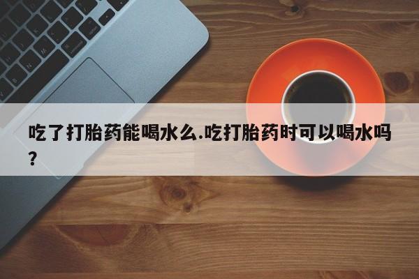 打胎药如何购买吃了打胎药能喝水么.吃打胎药时可以喝水吗？
