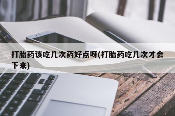 打胎药如何购买打胎药该吃几次药好点呀(打胎药吃几次才会下来)