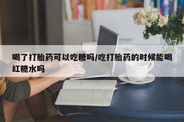 打胎药如何购买喝了打胎药可以吃糖吗/吃打胎药的时候能喝红糖水吗