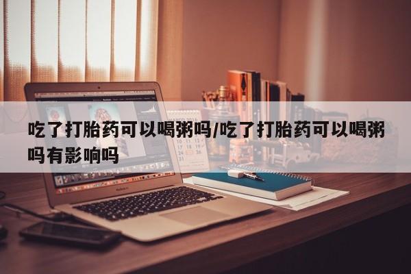 打胎药如何购买吃了打胎药可以喝粥吗/吃了打胎药可以喝粥吗有影响吗