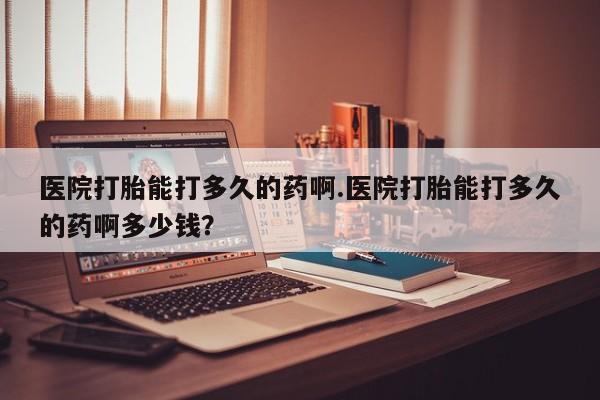 打胎药如何购买医院打胎能打多久的药啊.医院打胎能打多久的药啊多少钱？