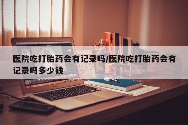 打胎药如何购买医院吃打胎药会有记录吗/医院吃打胎药会有记录吗多少钱
