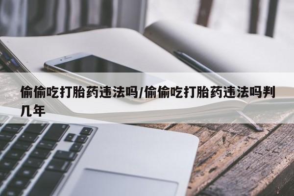 打胎药如何购买偷偷吃打胎药违法吗/偷偷吃打胎药违法吗判几年