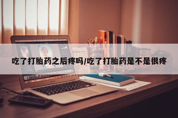 打胎药如何购买吃了打胎药之后疼吗/吃了打胎药是不是很疼