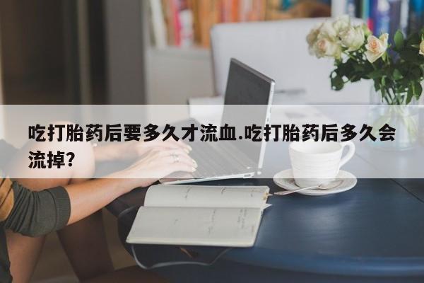 打胎药如何购买吃打胎药后要多久才流血.吃打胎药后多久会流掉？