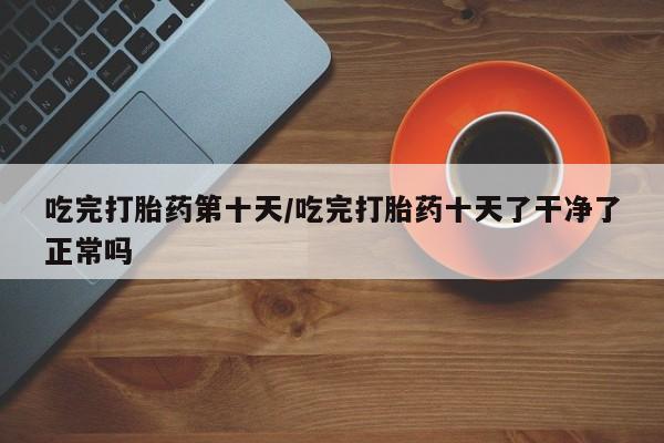 打胎药如何购买吃完打胎药第十天/吃完打胎药十天了干净了正常吗