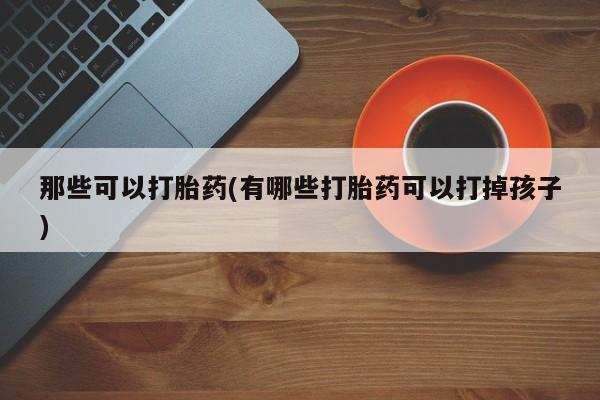 打胎药如何购买那些可以打胎药(有哪些打胎药可以打掉孩子)