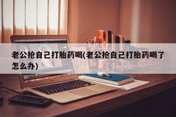 打胎药如何购买老公抢自己打胎药喝(老公抢自己打胎药喝了怎么办)