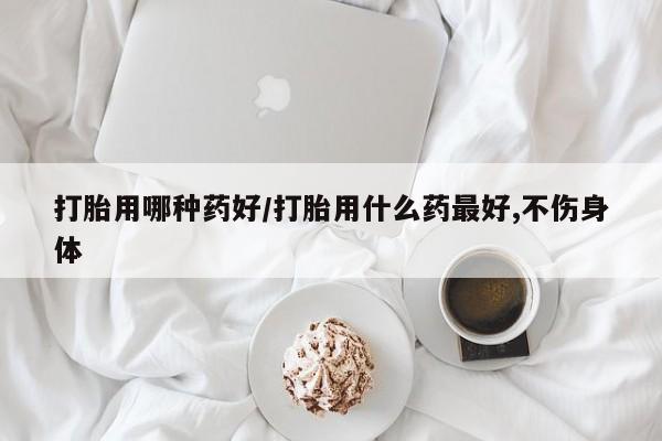 打胎药如何购买打胎用哪种药好/打胎用什么药最好,不伤身体