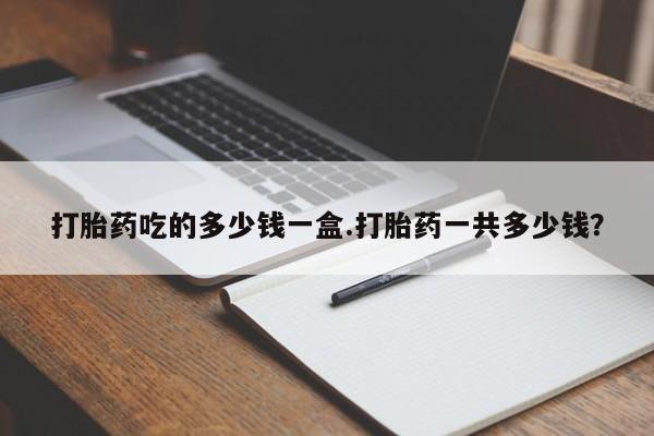 打胎药如何购买打胎药吃的多少钱一盒.打胎药一共多少钱？