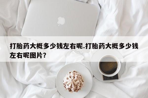 打胎药如何购买打胎药大概多少钱左右呢.打胎药大概多少钱左右呢图片？