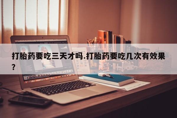 打胎药如何购买打胎药要吃三天才吗.打胎药要吃几次有效果？