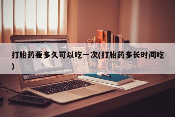 打胎药如何购买打胎药要多久可以吃一次(打胎药多长时间吃)