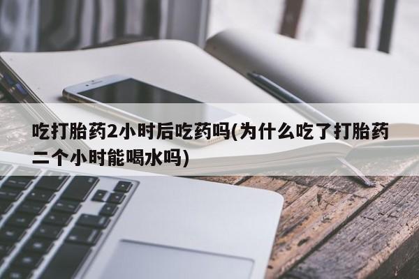 打胎药如何购买吃打胎药2小时后吃药吗(为什么吃了打胎药二个小时能喝水吗)
