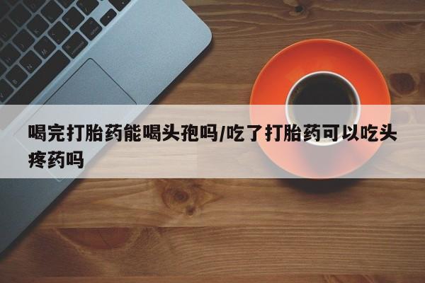 打胎药如何购买喝完打胎药能喝头孢吗/吃了打胎药可以吃头疼药吗