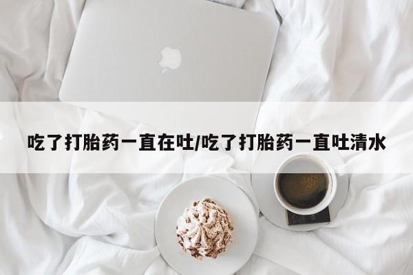 打胎药如何购买吃了打胎药一直在吐/吃了打胎药一直吐清水
