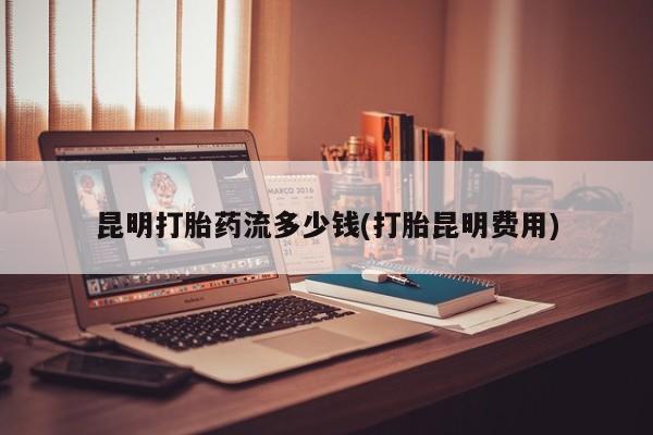 打胎药如何购买昆明打胎药流多少钱(打胎昆明费用)