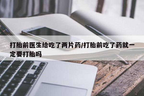 打胎药如何购买打胎前医生给吃了两片药/打胎前吃了药就一定要打胎吗