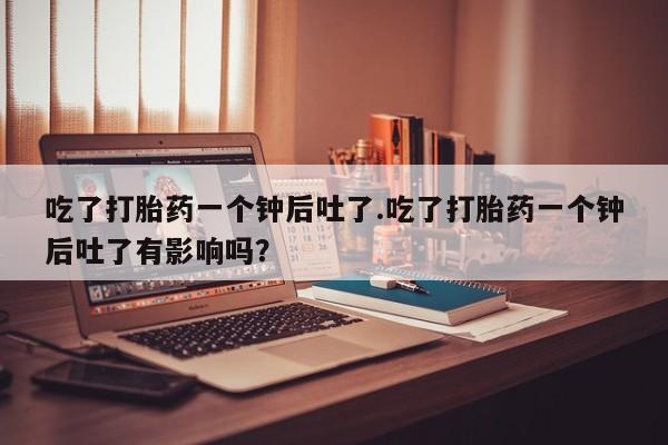 打胎药如何购买吃了打胎药一个钟后吐了.吃了打胎药一个钟后吐了有影响吗？