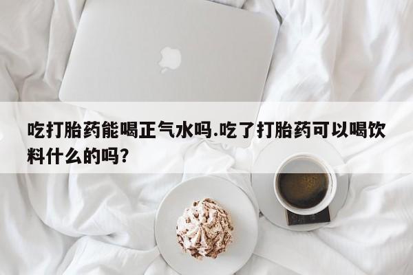 打胎药如何购买吃打胎药能喝正气水吗.吃了打胎药可以喝饮料什么的吗？