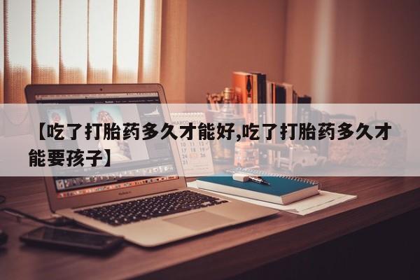 打胎药如何购买【吃了打胎药多久才能好,吃了打胎药多久才能要孩子】