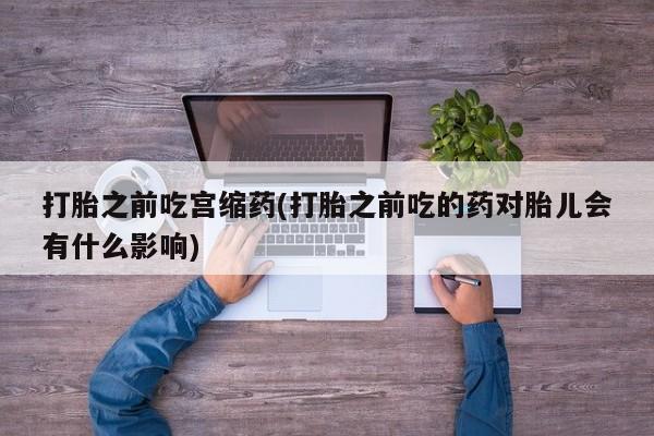 打胎药如何购买打胎之前吃宫缩药(打胎之前吃的药对胎儿会有什么影响)
