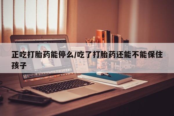 打胎药如何购买正吃打胎药能停么/吃了打胎药还能不能保住孩子