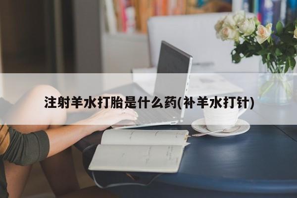 打胎药如何购买注射羊水打胎是什么药(补羊水打针)