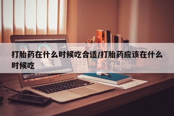打胎药如何购买打胎药在什么时候吃合适/打胎药应该在什么时候吃