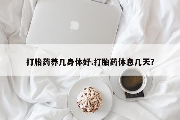 打胎药如何购买打胎药养几身体好.打胎药休息几天？