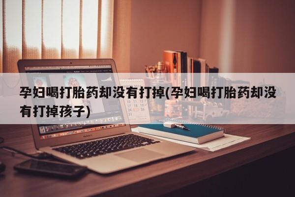 打胎药如何购买孕妇喝打胎药却没有打掉(孕妇喝打胎药却没有打掉孩子)