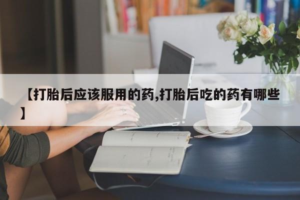 打胎药如何购买【打胎后应该服用的药,打胎后吃的药有哪些】