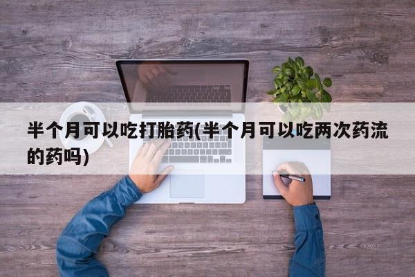 打胎药如何购买半个月可以吃打胎药(半个月可以吃两次药流的药吗)