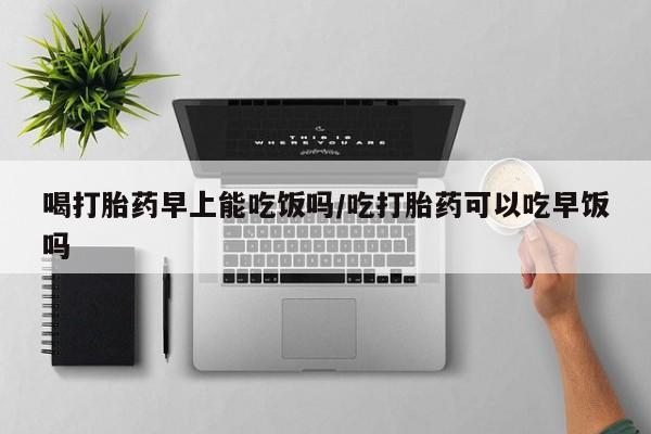 打胎药如何购买喝打胎药早上能吃饭吗/吃打胎药可以吃早饭吗