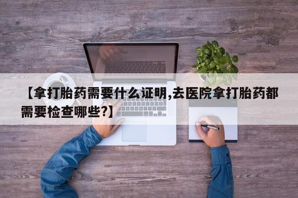 打胎药如何购买【拿打胎药需要什么证明,去医院拿打胎药都需要检查哪些?】