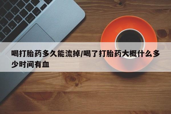 打胎药如何购买喝打胎药多久能流掉/喝了打胎药大概什么多少时间有血