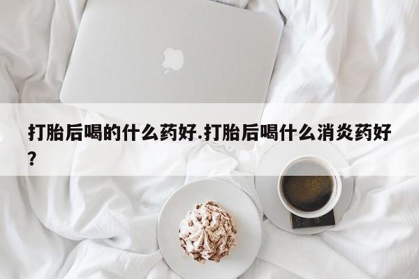 打胎药如何购买打胎后喝的什么药好.打胎后喝什么消炎药好？