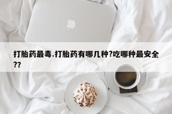 打胎药如何购买打胎药最毒.打胎药有哪几种?吃哪种最安全?？